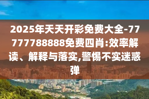 2025年天天開彩免費大全-77777788888免費四肖:效率解讀、解釋與落實,警惕不實迷惑彈
