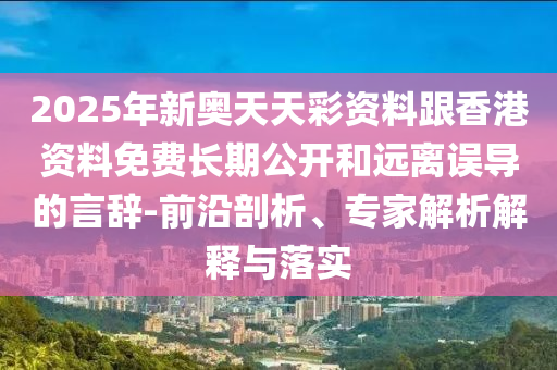2025年新奧天天彩資料跟香港資料免費長期公開和遠離誤導的言辭-前沿剖析、專家解析解釋與落實