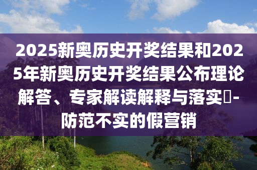 2025新奧歷史開獎結果和2025年新奧歷史開獎結果公布理論解答、專家解讀解釋與落實?-防范不實的假營銷