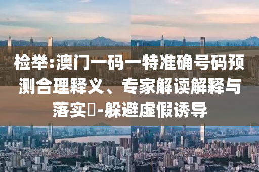 檢舉:澳門一碼一特準(zhǔn)確號碼預(yù)測合理釋義、專家解讀解釋與落實(shí)?-躲避虛假誘導(dǎo)