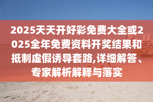 2025天天開好彩免費大全或2025全年免費資料開獎結果和抵制虛假誘導套路,詳細解答、專家解析解釋與落實