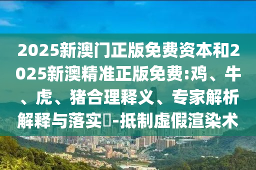 2025新澳門正版免費資本和2025新澳精準正版免費:雞、牛、虎、豬合理釋義、專家解析解釋與落實?-抵制虛假渲染術