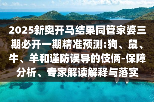 2025新奧開馬結(jié)果同管家婆三期必開一期精準(zhǔn)預(yù)測:狗、鼠、牛、羊和謹(jǐn)防誤導(dǎo)的伎倆-保障分析、專家解讀解釋與落實
