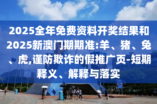 2025全年免費資料開獎結果和2025新澳門期期準:羊、豬、兔、虎,謹防欺詐的假推廣頁-短期釋義、解釋與落實