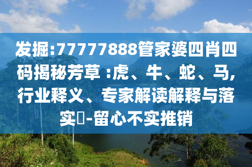 發(fā)掘:77777888管家婆四肖四碼揭秘芳草 :虎、牛、蛇、馬,行業(yè)釋義、專家解讀解釋與落實(shí)?-留心不實(shí)推銷