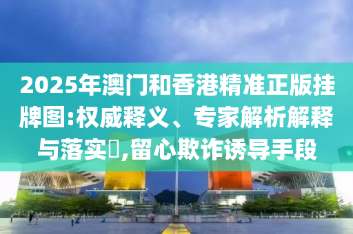 2025年澳門和香港精準正版掛牌圖:權威釋義、專家解析解釋與落實?,留心欺詐誘導手段