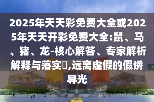 2025年天天彩免費大全或2025年天天開彩免費大全:鼠、馬、豬、龍-核心解答、專家解析解釋與落實?,遠離虛假的假誘導光